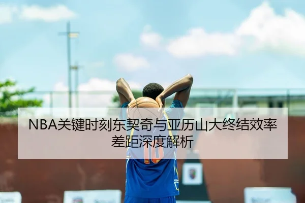 NBA关键时刻东契奇与亚历山大终结效率差距深度解析