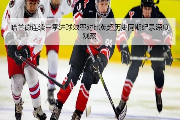 哈兰德连续三季进球效率对比英超历史同期纪录深度观察